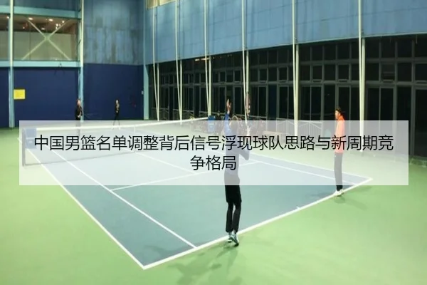 中国男篮名单调整背后信号浮现球队思路与新周期竞争格局
